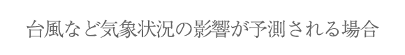 台風など気象状況の影響が予測される場合